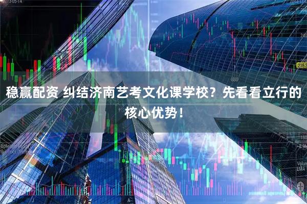 稳赢配资 纠结济南艺考文化课学校？先看看立行的核心优势！