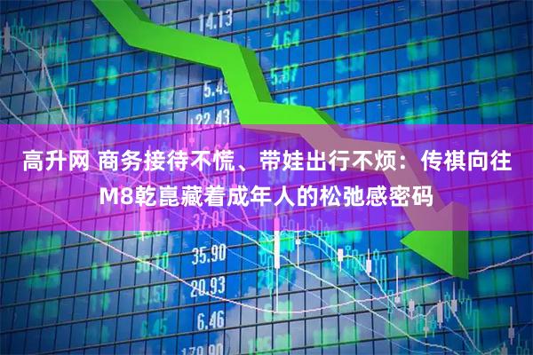 高升网 商务接待不慌、带娃出行不烦：传祺向往M8乾崑藏着成年人的松弛感密码