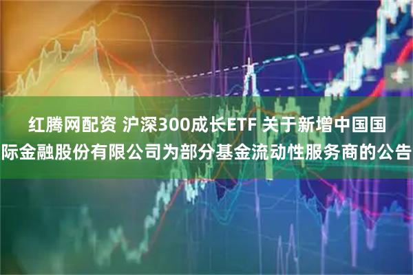 红腾网配资 沪深300成长ETF 关于新增中国国际金融股份有限公司为部分基金流动性服务商的公告