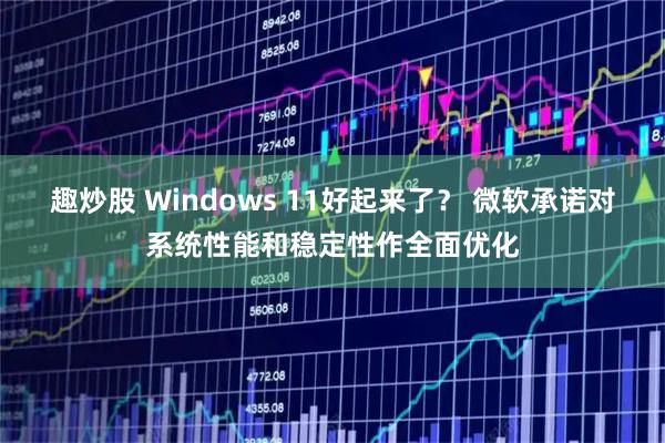 趣炒股 Windows 11好起来了？ 微软承诺对系统性能和稳定性作全面优化
