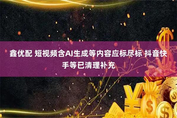 鑫优配 短视频含AI生成等内容应标尽标 抖音快手等已清理补充