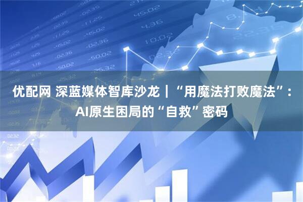 优配网 深蓝媒体智库沙龙｜“用魔法打败魔法”：AI原生困局的“自救”密码