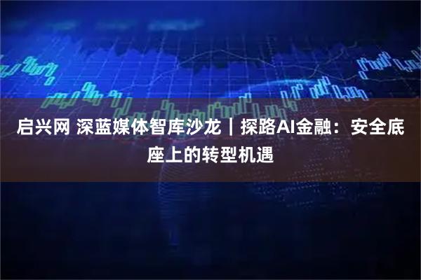 启兴网 深蓝媒体智库沙龙｜探路AI金融：安全底座上的转型机遇