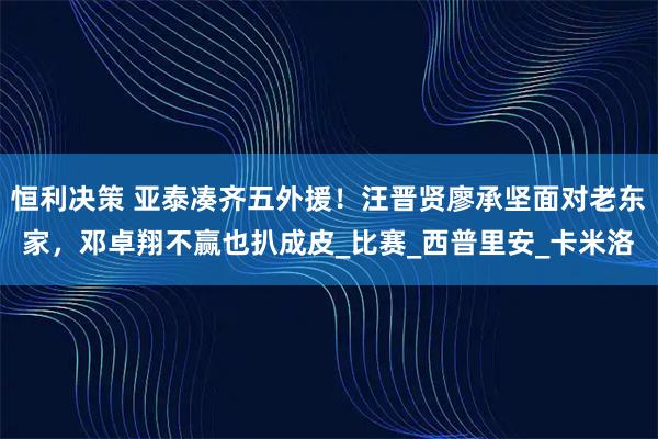 恒利决策 亚泰凑齐五外援！汪晋贤廖承坚面对老东家，邓卓翔不赢也扒成皮_比赛_西普里安_卡米洛