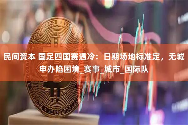 民间资本 国足四国赛遇冷：日期场地标准定，无城申办陷困境_赛事_城市_国际队