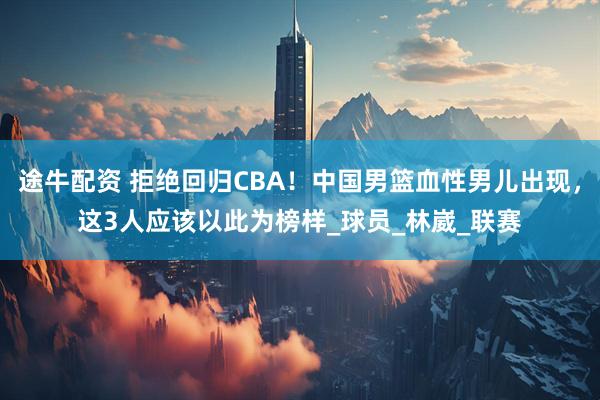 途牛配资 拒绝回归CBA！中国男篮血性男儿出现，这3人应该以此为榜样_球员_林崴_联赛