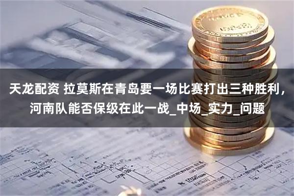 天龙配资 拉莫斯在青岛要一场比赛打出三种胜利，河南队能否保级在此一战_中场_实力_问题