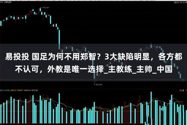 易投投 国足为何不用郑智？3大缺陷明显，各方都不认可，外教是唯一选择_主教练_主帅_中国