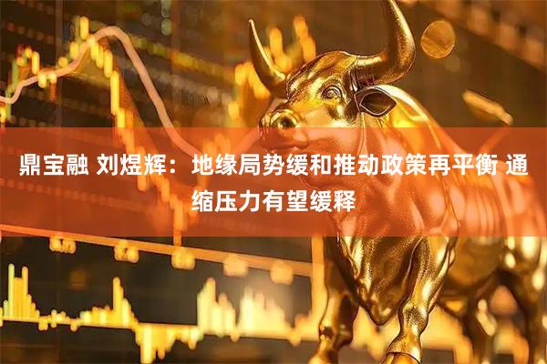 鼎宝融 刘煜辉:地缘局势缓和推动政策再平衡 通缩压力有望缓释