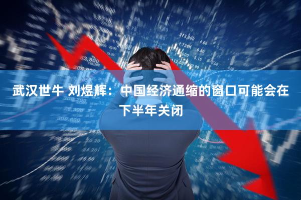 武汉世牛 刘煜辉：中国经济通缩的窗口可能会在下半年关闭
