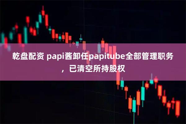 乾盘配资 papi酱卸任papitube全部管理职务，已清空所持股权