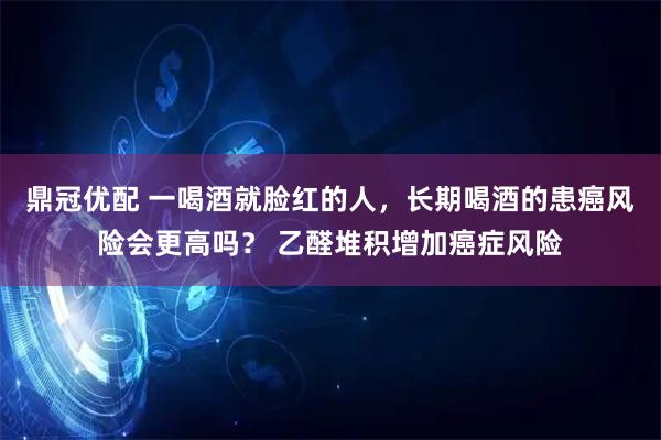 鼎冠优配 一喝酒就脸红的人，长期喝酒的患癌风险会更高吗？ 乙醛堆积增加癌症风险