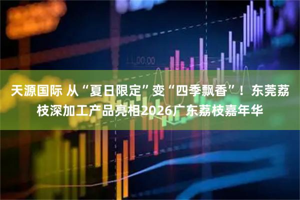 天源国际 从“夏日限定”变“四季飘香”！东莞荔枝深加工产品亮相2026广东荔枝嘉年华
