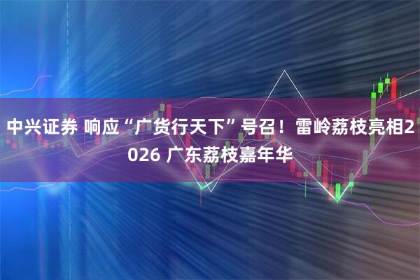 中兴证券 响应“广货行天下”号召！雷岭荔枝亮相2026 广东荔枝嘉年华
