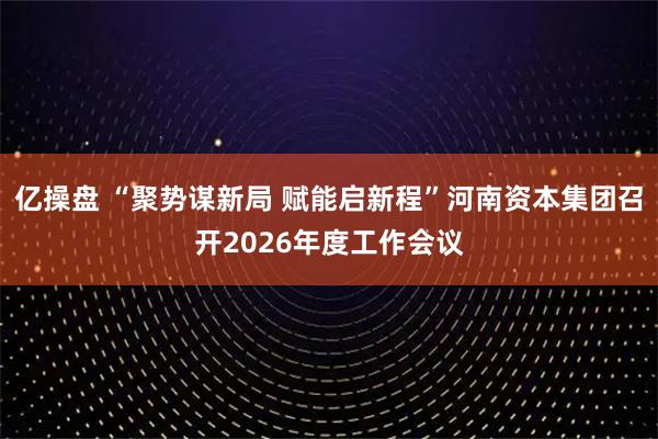 亿操盘 “聚势谋新局 赋能启新程”河南资本集团召开2026年度工作会议