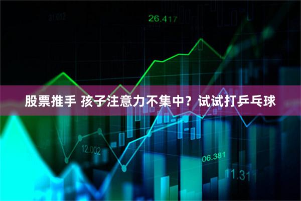股票推手 孩子注意力不集中？试试打乒乓球