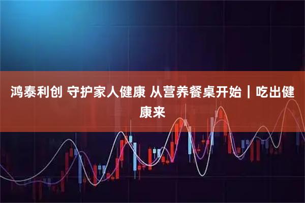 鸿泰利创 守护家人健康 从营养餐桌开始｜吃出健康来