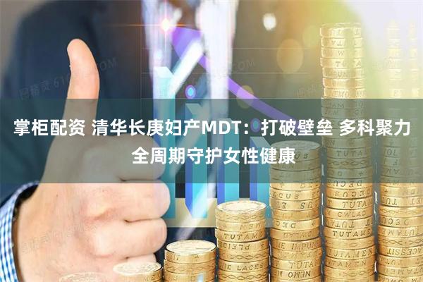 掌柜配资 清华长庚妇产MDT：打破壁垒 多科聚力 全周期守护女性健康
