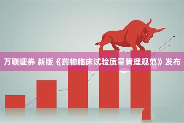 万联证券 新版《药物临床试验质量管理规范》发布