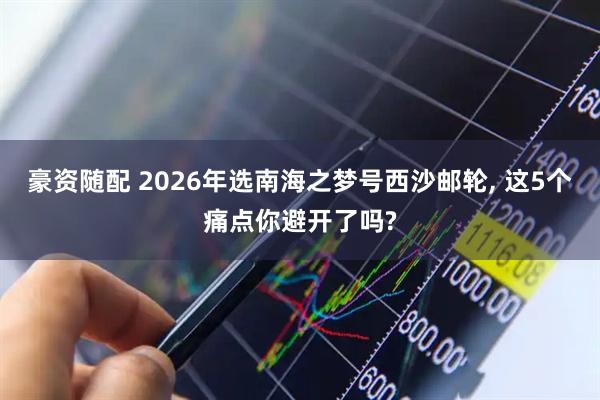 豪资随配 2026年选南海之梦号西沙邮轮, 这5个痛点你避开了吗?