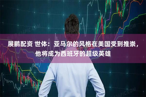 展鹏配资 世体:亚马尔的风格在美国受到推崇,他将成为西班牙的超级英雄