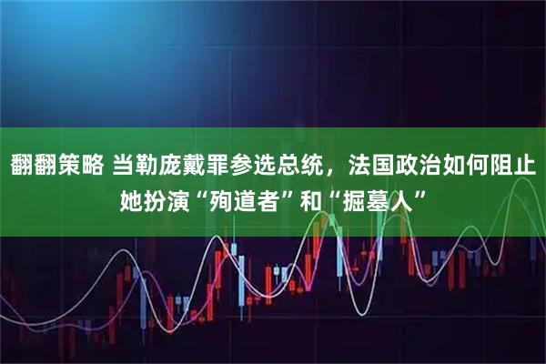 翻翻策略 当勒庞戴罪参选总统,法国政治如何阻止她扮演“殉道者”和“掘墓人”