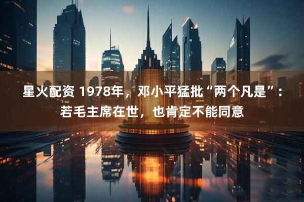 星火配资 1978年,邓小平猛批“两个凡是”:若毛主席在世,也肯定不能同意