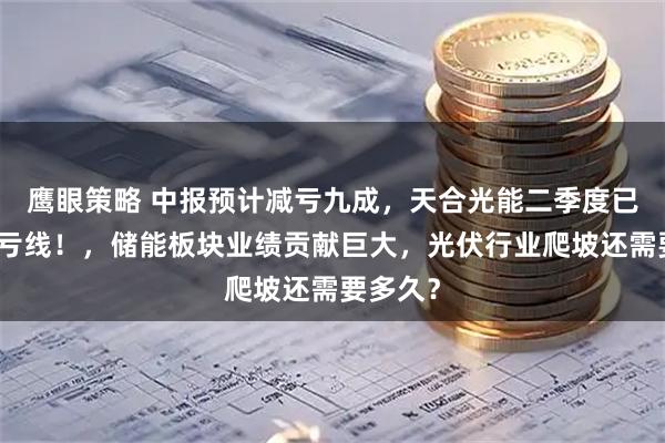 鹰眼策略 中报预计减亏九成，天合光能二季度已跨过盈亏线！，储能板块业绩贡献巨大，光伏行业爬坡还需要多久？