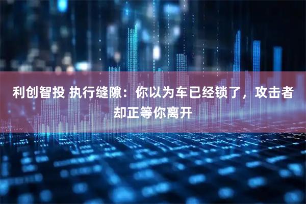 利创智投 执行缝隙：你以为车已经锁了，攻击者却正等你离开