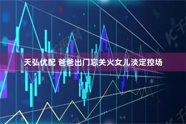 天弘优配 爸爸出门忘关火女儿淡定控场