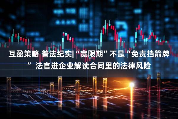 互盈策略 普法纪实|“宽限期”不是“免责挡箭牌” 法官进企业解读合同里的法律风险
