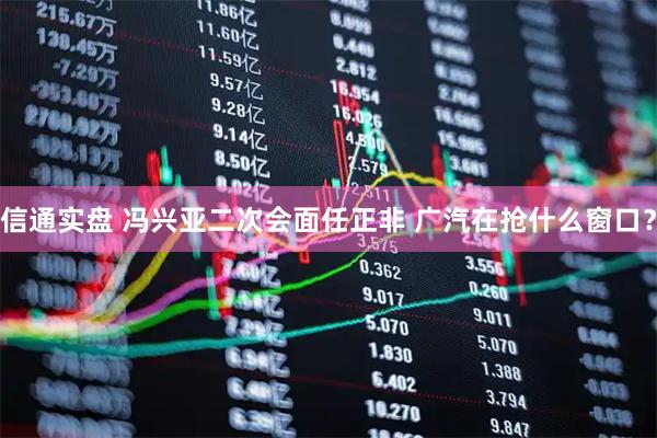 信通实盘 冯兴亚二次会面任正非 广汽在抢什么窗口？