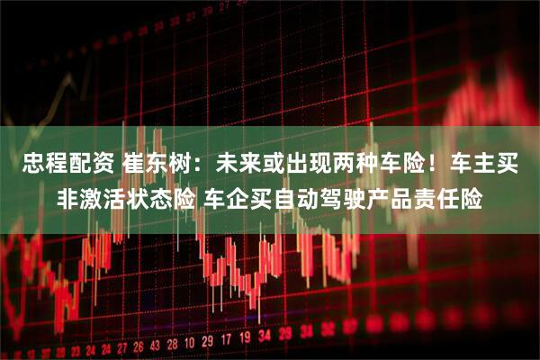 忠程配资 崔东树：未来或出现两种车险！车主买非激活状态险 车企买自动驾驶产品责任险
