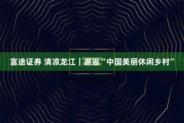 富途证券 清凉龙江｜邂逅“中国美丽休闲乡村”