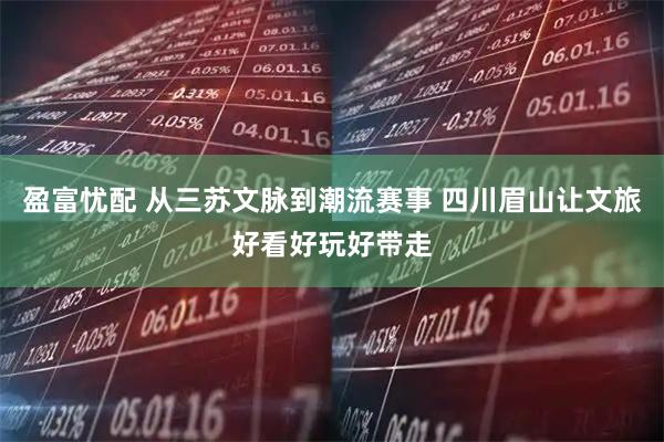 盈富忧配 从三苏文脉到潮流赛事 四川眉山让文旅好看好玩好带走